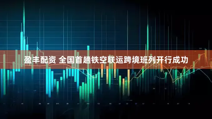盈丰配资 全国首趟铁空联运跨境班列开行成功