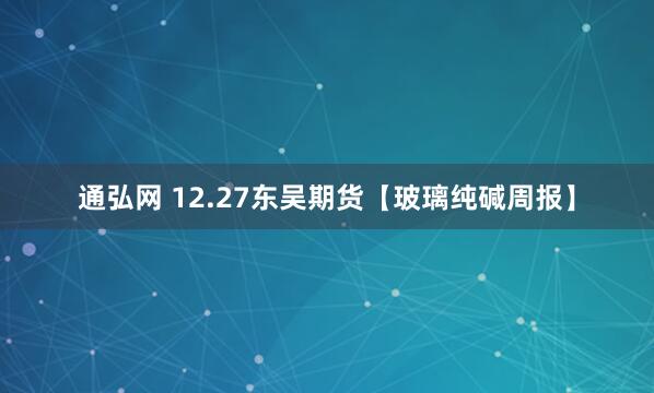 通弘网 12.27东吴期货【玻璃纯碱周报】