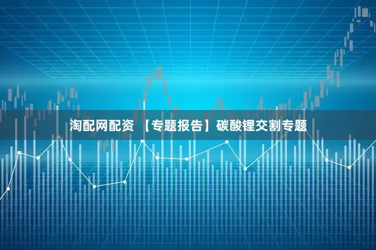 淘配网配资 【专题报告】碳酸锂交割专题