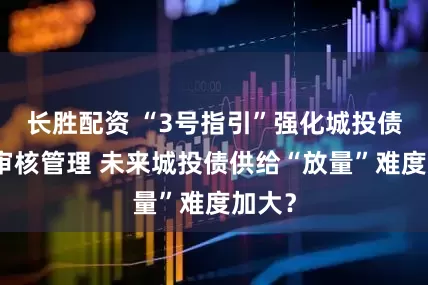 长胜配资 “3号指引”强化城投债发行审核管理 未来城投债供给“放量”难度加大？