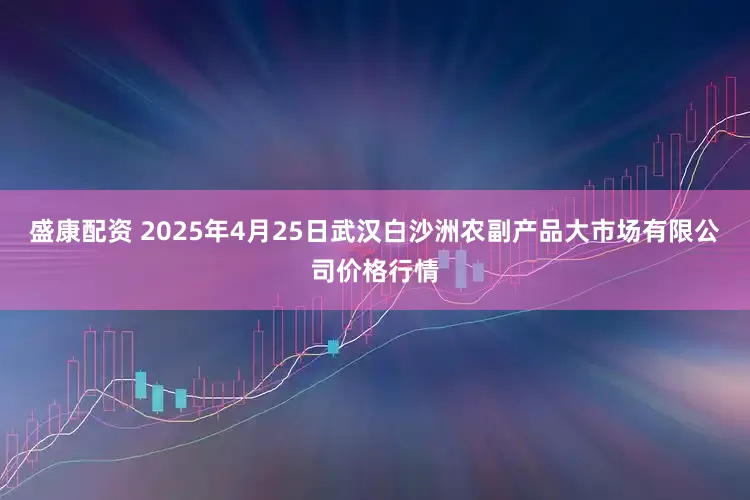 盛康配资 2025年4月25日武汉白沙洲农副产品大市场有限公司价格行情