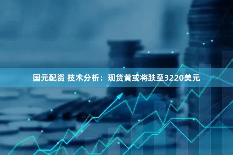 国元配资 技术分析：现货黄或将跌至3220美元