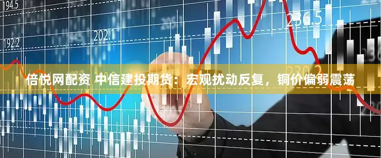 倍悦网配资 中信建投期货：宏观扰动反复，铜价偏弱震荡
