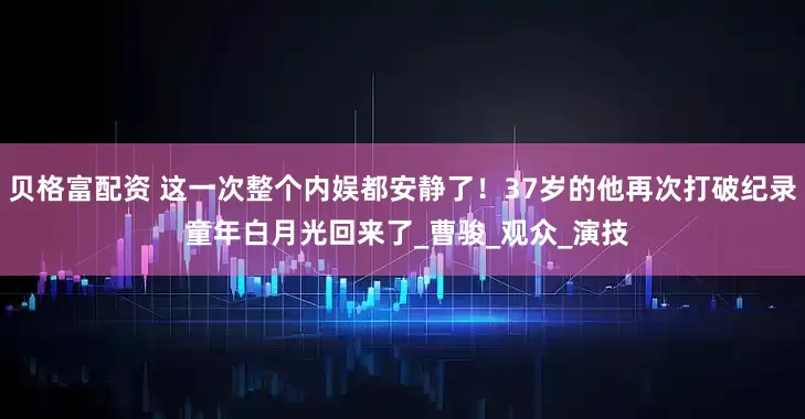 贝格富配资 这一次整个内娱都安静了！37岁的他再次打破纪录 童年白月光回来了_曹骏_观众_演技