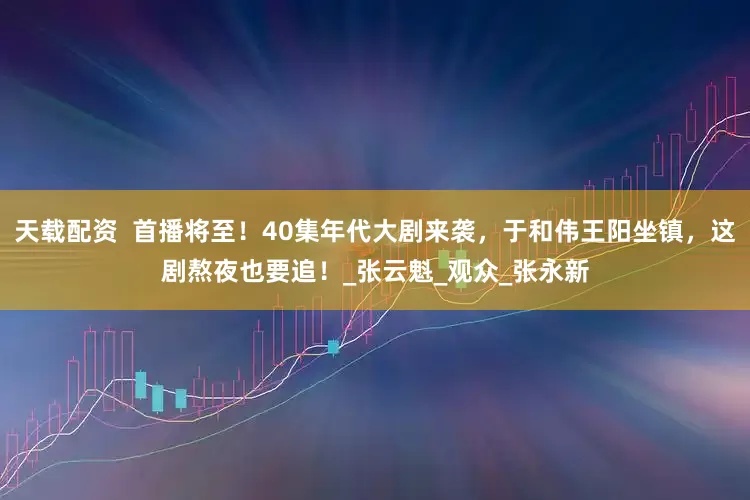 天载配资  首播将至！40集年代大剧来袭，于和伟王阳坐镇，这剧熬夜也要追！_张云魁_观众_张永新