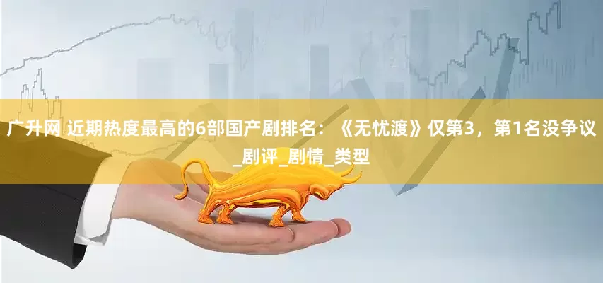 广升网 近期热度最高的6部国产剧排名：《无忧渡》仅第3，第1名没争议_剧评_剧情_类型