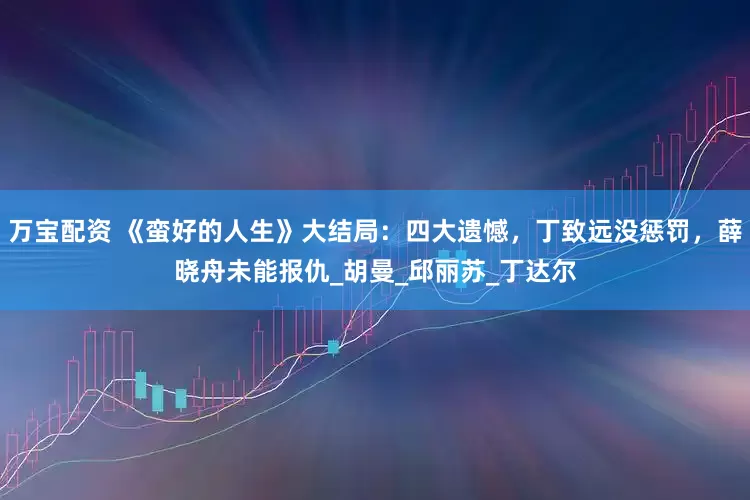 万宝配资 《蛮好的人生》大结局：四大遗憾，丁致远没惩罚，薛晓舟未能报仇_胡曼_邱丽苏_丁达尔