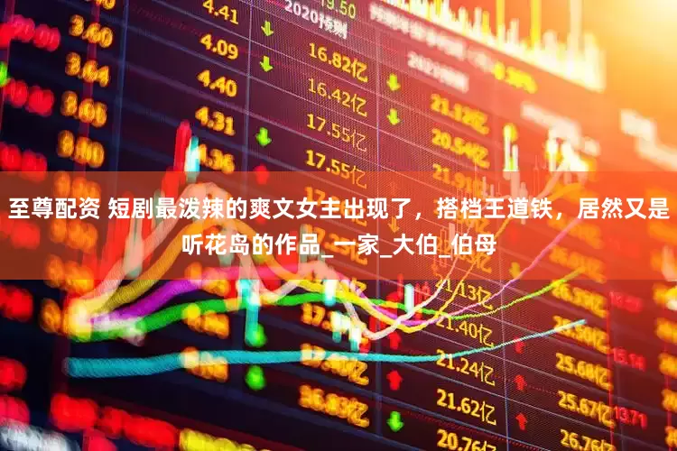 至尊配资 短剧最泼辣的爽文女主出现了，搭档王道铁，居然又是听花岛的作品_一家_大伯_伯母