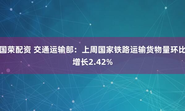 国荣配资 交通运输部：上周国家铁路运输货物量环比增长2.42%