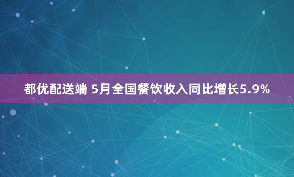 都优配送端 5月全国餐饮收入同比增长5.9%