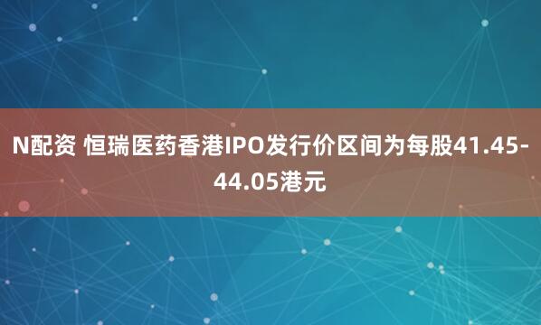 N配资 恒瑞医药香港IPO发行价区间为每股41.45-44.05港元