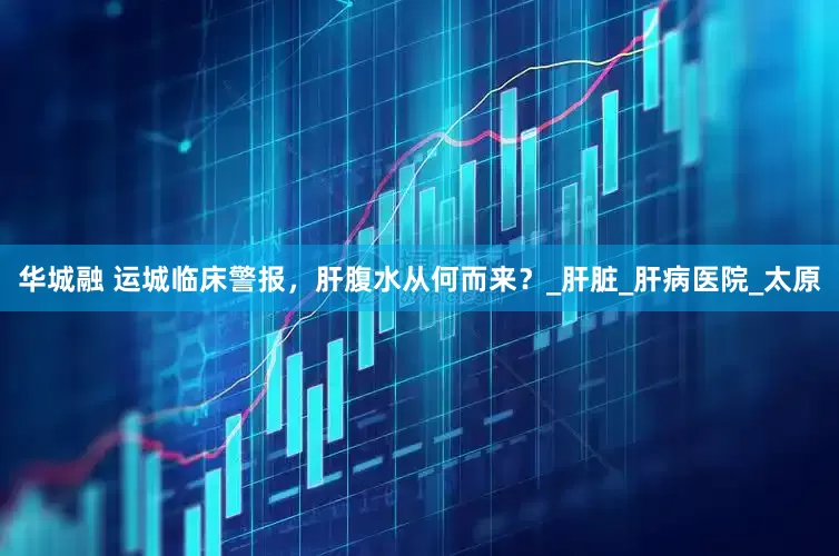 华城融 运城临床警报，肝腹水从何而来？_肝脏_肝病医院_太原