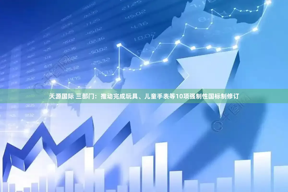 天源国际 三部门：推动完成玩具、儿童手表等10项强制性国标制修订