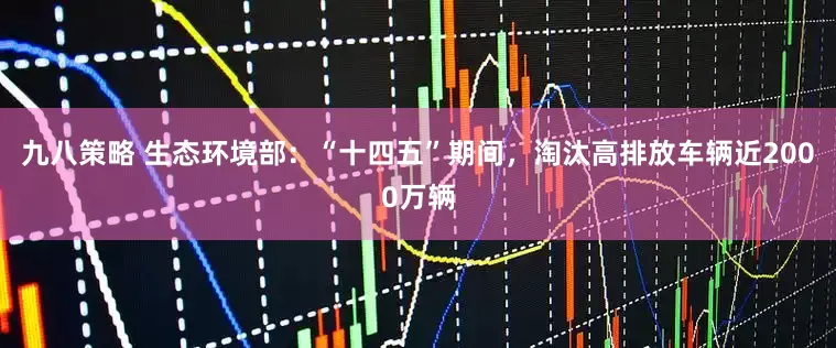 九八策略 生态环境部：“十四五”期间，淘汰高排放车辆近2000万辆