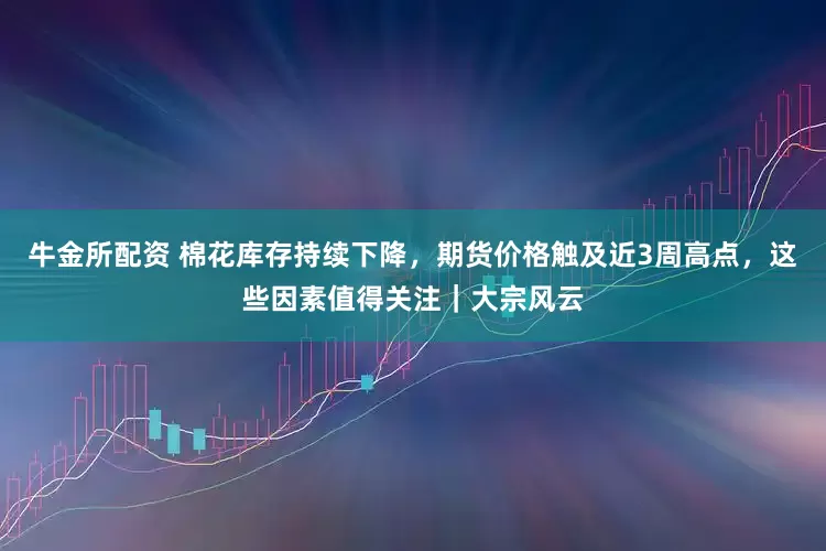 牛金所配资 棉花库存持续下降，期货价格触及近3周高点，这些因素值得关注｜大宗风云