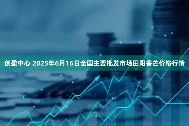 创盈中心 2025年6月16日全国主要批发市场田阳香芒价格行情