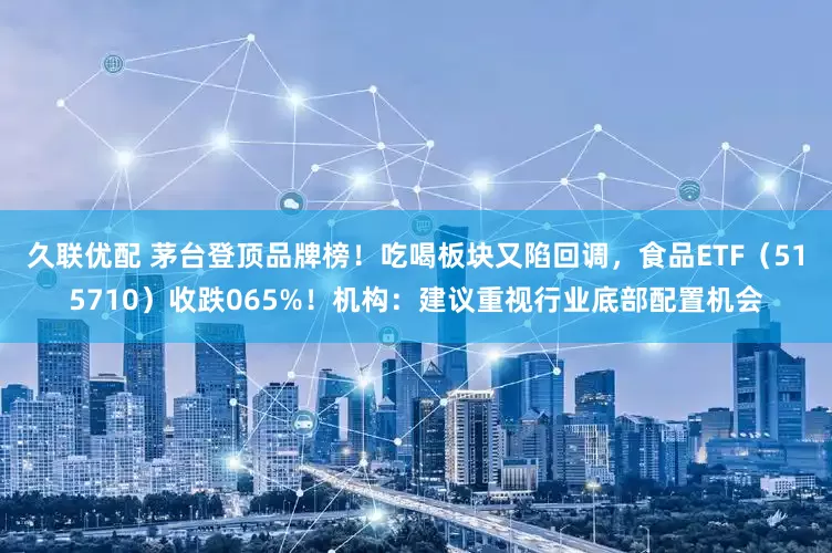 久联优配 茅台登顶品牌榜！吃喝板块又陷回调，食品ETF（515710）收跌065%！机构：建议重视行业底部配置机会